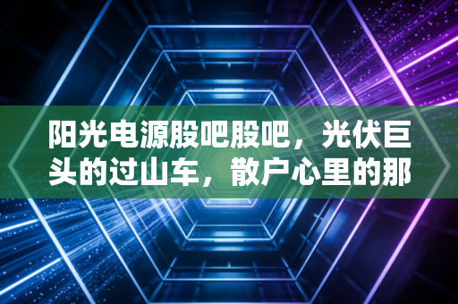 阳光电源股吧股吧,光伏巨头的过山车,散户心里的那团火还在烧吗?