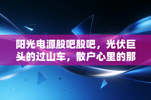 阳光电源股吧股吧，光伏巨头的过山车，散户心里的那团火还在烧吗？