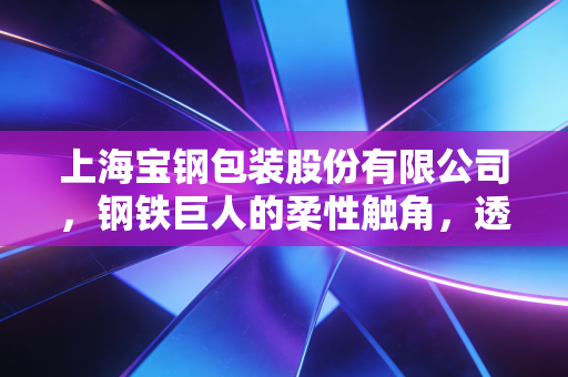 上海宝钢包装股份有限公司,钢铁巨人的柔性触角,透视金属包装里的隐形冠军