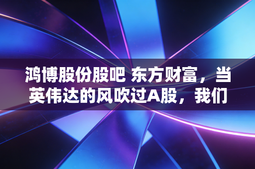 鸿博股份股吧 东方财富,当英伟达的风吹过A股,我们在股吧里看到了众生相