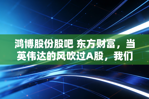 鸿博股份股吧 东方财富,当英伟达的风吹过A股,我们在股吧里看到了众生相