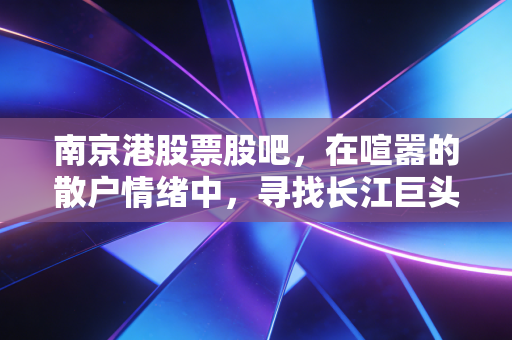 南京港股票股吧,在喧嚣的散户情绪中,寻找长江巨头的慢牛逻辑