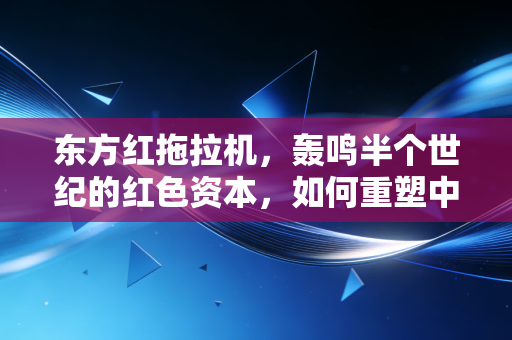 东方红拖拉机，轰鸣半个世纪的红色资本，如何重塑中国农业的财富逻辑？