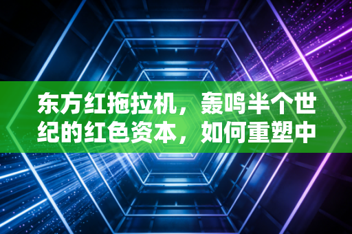 东方红拖拉机，轰鸣半个世纪的红色资本，如何重塑中国农业的财富逻辑？