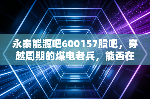 永泰能源吧600157股吧,穿越周期的煤电老兵,能否在储能赛道迎来第二春?