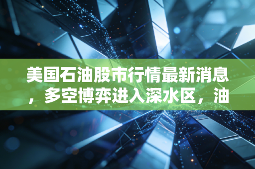 美国石油股市行情最新消息，多空博弈进入深水区，油价震荡背后的真相与投资启示