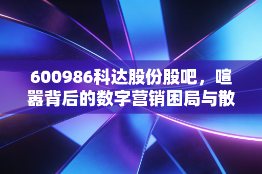 600986科达股份股吧，喧嚣背后的数字营销困局与散户的爱恨情仇