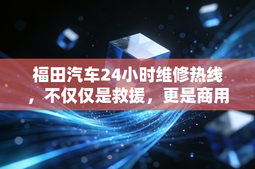 福田汽车24小时维修热线，不仅仅是救援，更是商用车后市场的万亿级护城河