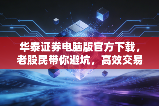 华泰证券电脑版官方下载，老股民带你避坑，高效交易的秘密武器