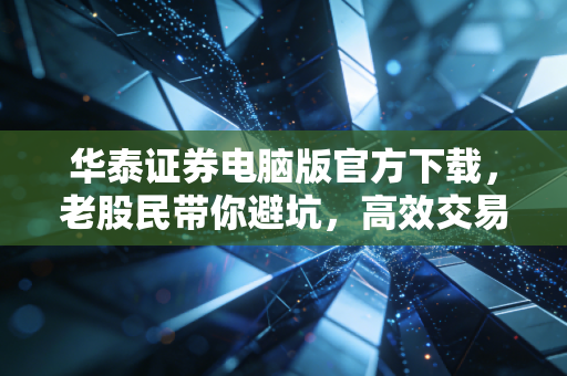 华泰证券电脑版官方下载，老股民带你避坑，高效交易的秘密武器