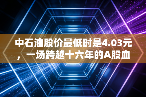 中石油股价最低时是4.03元,一场跨越十六年的A股血泪史与价值救赎