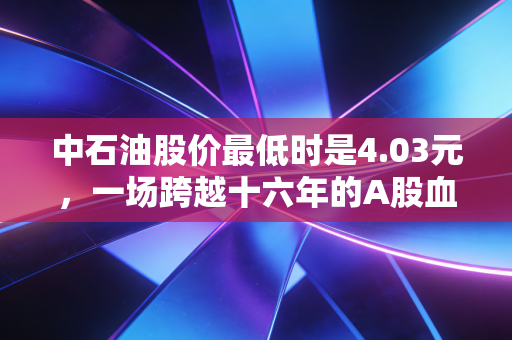 中石油股价最低时是4.03元,一场跨越十六年的A股血泪史与价值救赎