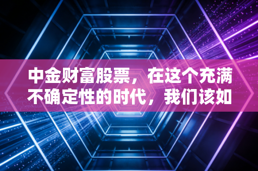 中金财富股票,在这个充满不确定性的时代,我们该如何审视这位投行贵族的财富管理之路?