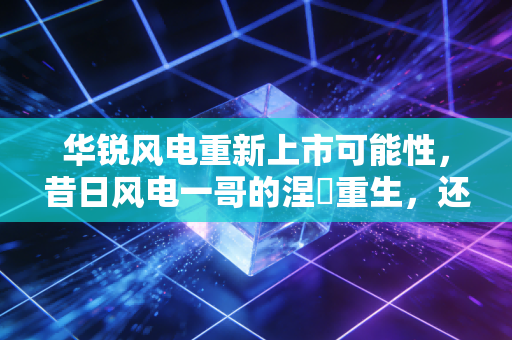 华锐风电重新上市可能性,昔日风电一哥的涅槃重生,还是资本市场的海市蜃楼?