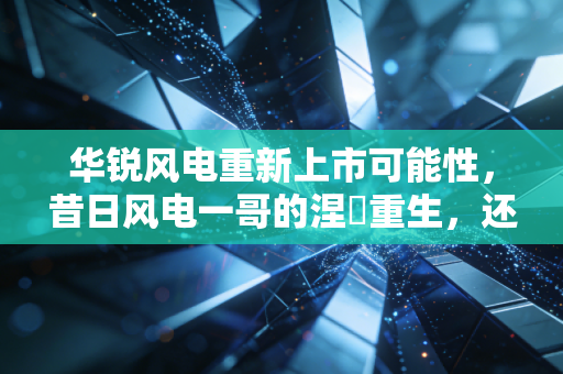 华锐风电重新上市可能性,昔日风电一哥的涅槃重生,还是资本市场的海市蜃楼?