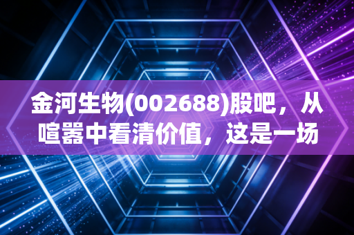 金河生物(002688)股吧，从喧嚣中看清价值，这是一场关于耐心与周期的博弈