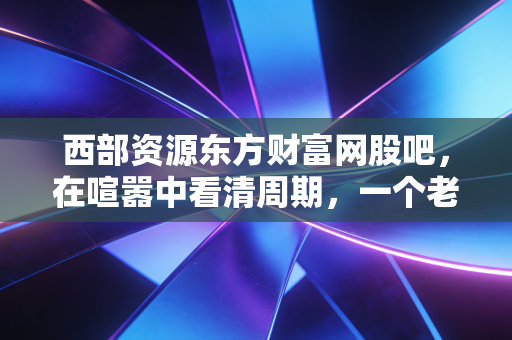 西部资源东方财富网股吧,在喧嚣中看清周期,一个老股民眼中的资源博弈论