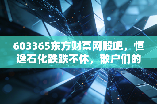 603365东方财富网股吧，恒逸石化跌跌不休，散户们的爱恨情仇与周期股的残酷真相