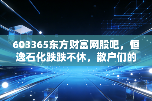 603365东方财富网股吧，恒逸石化跌跌不休，散户们的爱恨情仇与周期股的残酷真相
