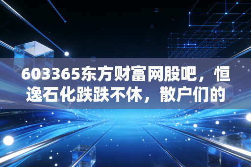 603365东方财富网股吧，恒逸石化跌跌不休，散户们的爱恨情仇与周期股的残酷真相