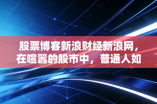 股票博客新浪财经新浪网,在喧嚣的股市中,普通人如何守住自己的钱袋子?——一位老股民的真心话