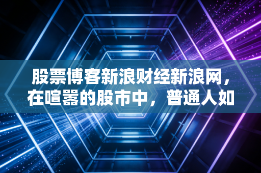股票博客新浪财经新浪网,在喧嚣的股市中,普通人如何守住自己的钱袋子?——一位老股民的真心话