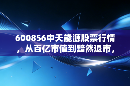 600856中天能源股票行情，从百亿市值到黯然退市，一段值得深思的投资血泪史