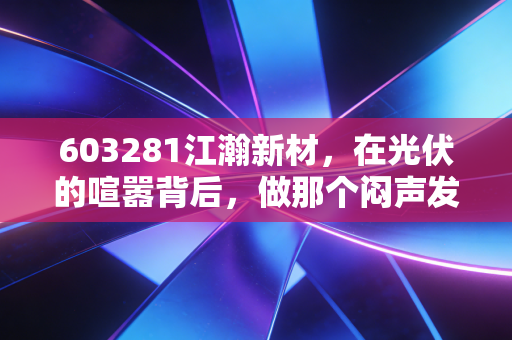 603281江瀚新材，在光伏的喧嚣背后，做那个闷声发大财的万金油王者