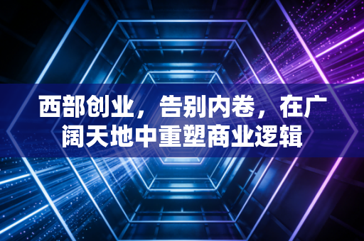 西部创业,告别内卷,在广阔天地中重塑商业逻辑