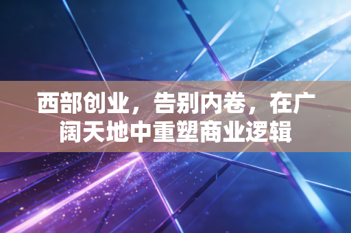 西部创业，告别内卷，在广阔天地中重塑商业逻辑