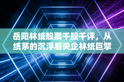 岳阳林纸股票千股千评,从纸茅的沉浮看央企林纸巨擘的双碳突围战