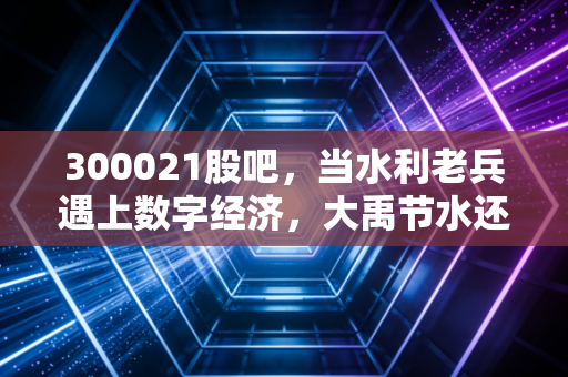 300021股吧,当水利老兵遇上数字经济,大禹节水还能翻起多大的浪花?