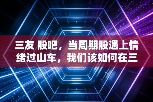 三友 股吧,当周期股遇上情绪过山车,我们该如何在三友化工的K线里寻找稳稳的幸福?