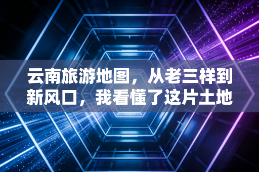 云南旅游地图,从老三样到新风口,我看懂了这片土地的财富密码