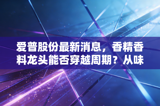 爱普股份最新消息,香精香料龙头能否穿越周期?从味蕾到健康的深度投资逻辑拆解