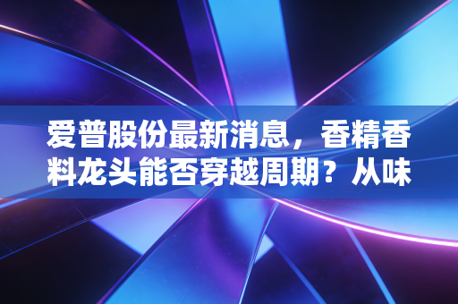 爱普股份最新消息,香精香料龙头能否穿越周期?从味蕾到健康的深度投资逻辑拆解