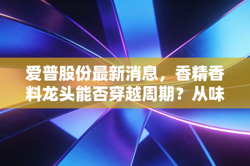 爱普股份最新消息，香精香料龙头能否穿越周期？从味蕾到健康的深度投资逻辑拆解