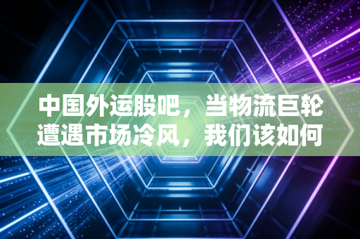 中国外运股吧,当物流巨轮遭遇市场冷风,我们该如何在波动中寻找稳稳的幸福?