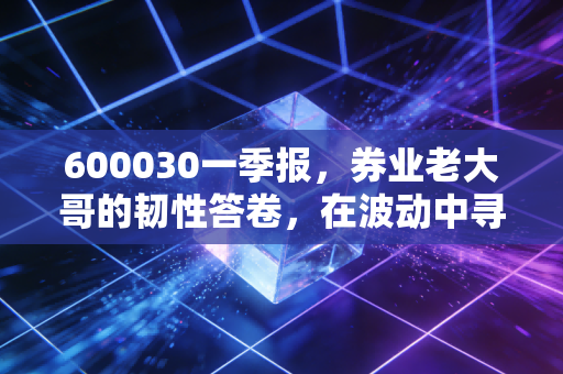 600030一季报，券业老大哥的韧性答卷，在波动中寻找确定性