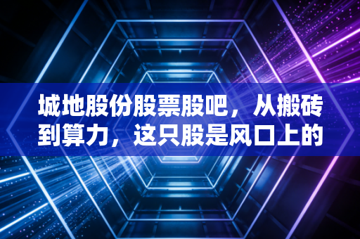 城地股份股票股吧,从搬砖到算力,这只股是风口上的猪还是被遗忘的明珠?