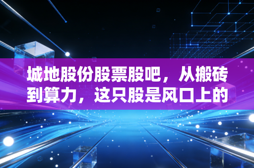 城地股份股票股吧,从搬砖到算力,这只股是风口上的猪还是被遗忘的明珠?