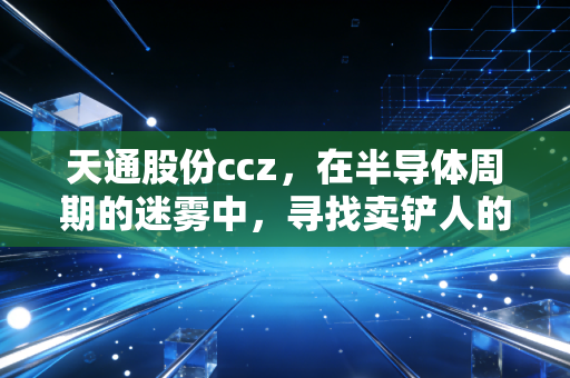 天通股份ccz，在半导体周期的迷雾中，寻找卖铲人的长期价值