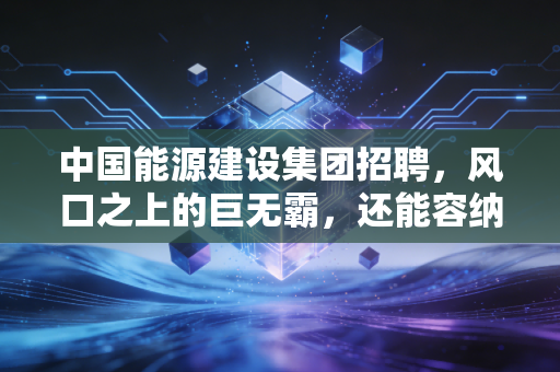中国能源建设集团招聘,风口之上的巨无霸,还能容纳多少年轻人的野心?