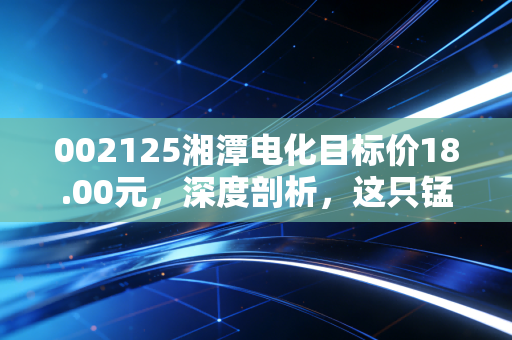 002125湘潭电化目标价18.00元,深度剖析,这只锰将如何带你穿越周期?