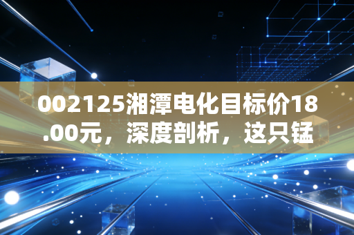 002125湘潭电化目标价18.00元,深度剖析,这只锰将如何带你穿越周期?