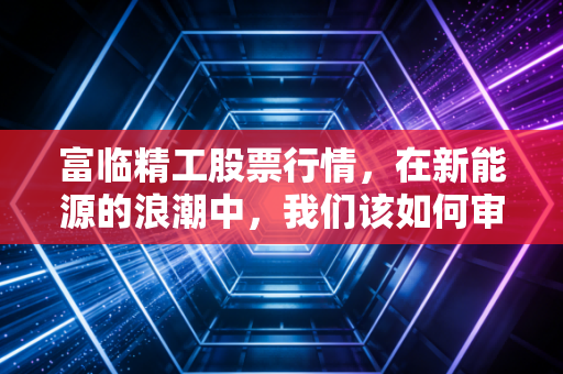 富临精工股票行情，在新能源的浪潮中，我们该如何审视这只潜力股？