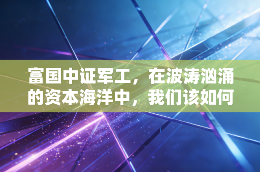 富国中证军工,在波涛汹涌的资本海洋中,我们该如何守护这份硬核信仰?