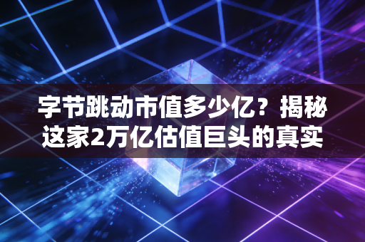 字节跳动市值多少亿？揭秘这家2万亿估值巨头的真实底牌与未来隐忧