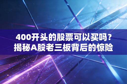 400开头的股票可以买吗？揭秘A股老三板背后的惊险博弈与血泪教训