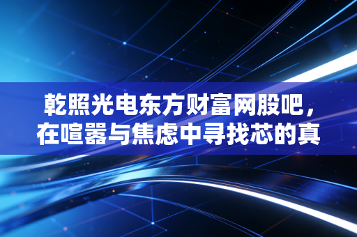 乾照光电东方财富网股吧,在喧嚣与焦虑中寻找芯的真相